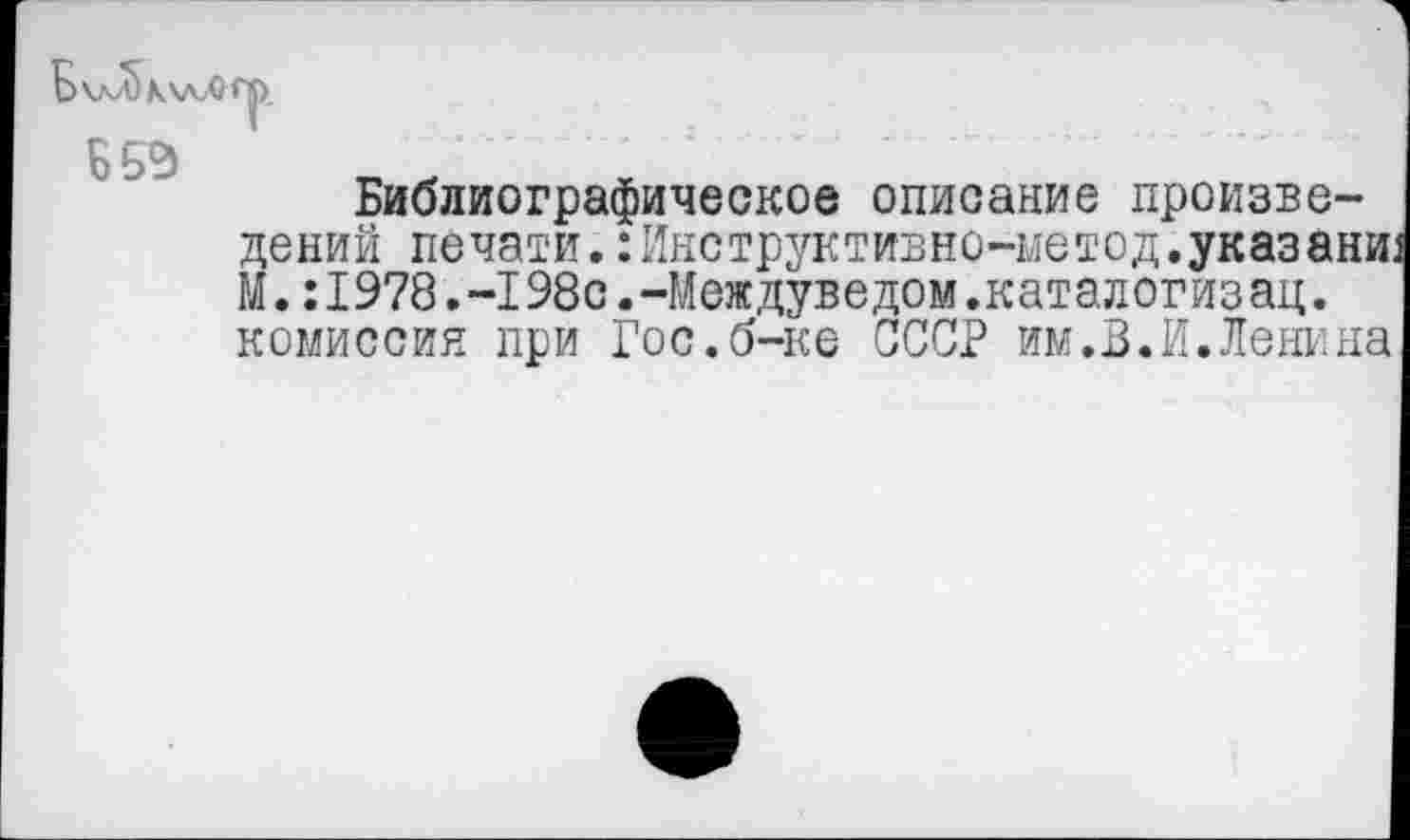 ﻿Б\лЛ)К\лЛИ|).
ББЭ
Библиографическое описание произведений печати. :Инструктивно-метод.указали: М •: I978.-198с.-Междуведом.каталогиз ац. комиссия при Гос.б-ке СССР им.В.И.Ленина